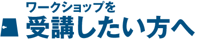 ワークショップを受講したい方へ ワークショップを受講したい方へ